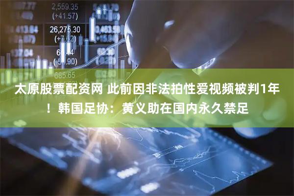 太原股票配资网 此前因非法拍性爱视频被判1年！韩国足协：黄义助在国内永久禁足