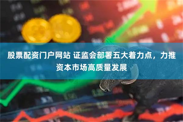 股票配资门户网站 证监会部署五大着力点，力推资本市场高质量发展
