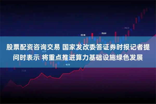 股票配资咨询交易 国家发改委答证券时报记者提问时表示 将重点推进算力基础设施绿色发展