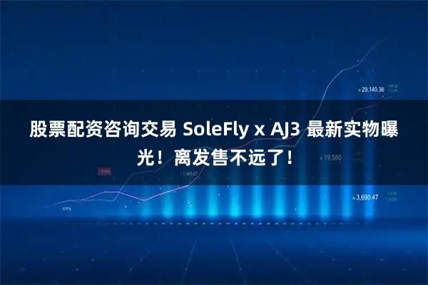 股票配资咨询交易 SoleFly x AJ3 最新实物曝光！离发售不远了！