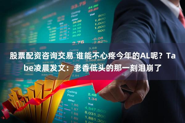 股票配资咨询交易 谁能不心疼今年的AL呢？Tabe凌晨发文：老香低头的那一刻泪崩了