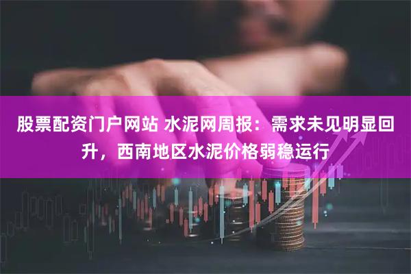 股票配资门户网站 水泥网周报：需求未见明显回升，西南地区水泥价格弱稳运行