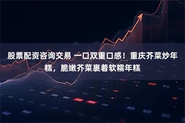 股票配资咨询交易 一口双重口感！重庆芥菜炒年糕，脆嫩芥菜裹着软糯年糕