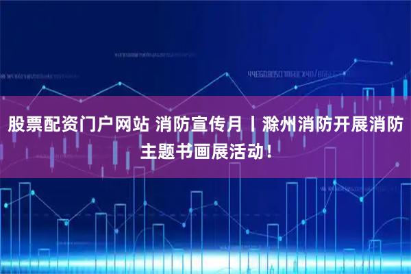 股票配资门户网站 消防宣传月丨滁州消防开展消防主题书画展活动！