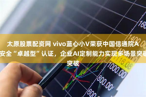 太原股票配资网 vivo蓝心小V荣获中国信通院AI安全“卓越型”认证，企业AI定制能力实现多场景突破
