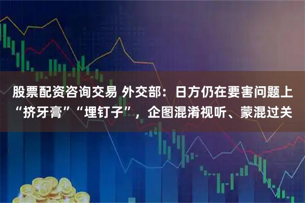 股票配资咨询交易 外交部:日方仍在要害问题上“挤牙膏”“埋钉子”,企图混淆视听、蒙混过关