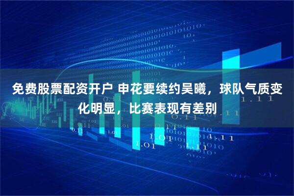 免费股票配资开户 申花要续约吴曦，球队气质变化明显，比赛表现有差别