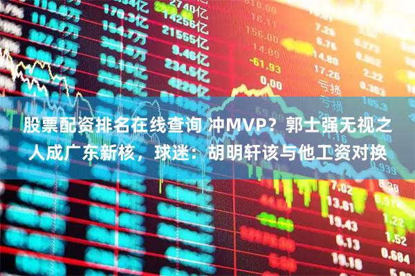 股票配资排名在线查询 冲MVP？郭士强无视之人成广东新核，球迷：胡明轩该与他工资对换
