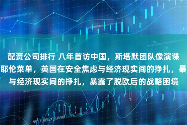 配资公司排行 八年首访中国,斯塔默团队像演谍战片!销毁手机、拷贝耶伦菜单,英国在安全焦虑与经济现实间的挣扎,暴露了脱欧后的战略困境