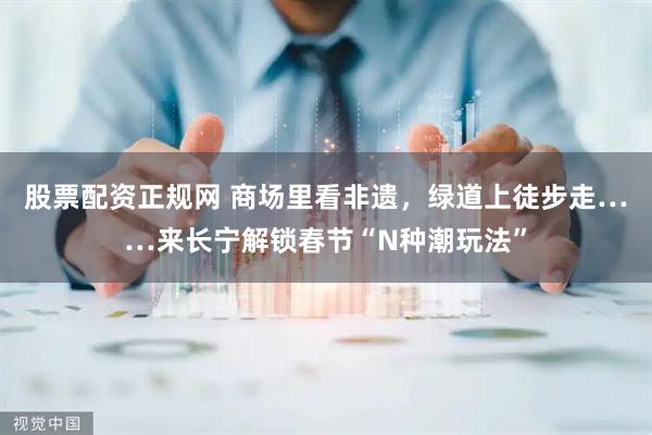 股票配资正规网 商场里看非遗,绿道上徒步走……来长宁解锁春节“N种潮玩法”