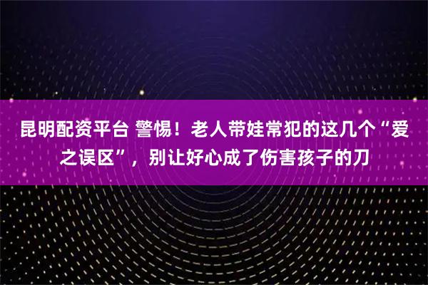 昆明配资平台 警惕!老人带娃常犯的这几个“爱之误区”,别让好心成了伤害孩子的刀