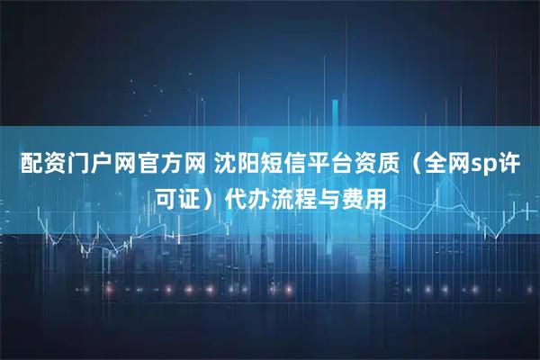 配资门户网官方网 沈阳短信平台资质(全网sp许可证)代办流程与费用