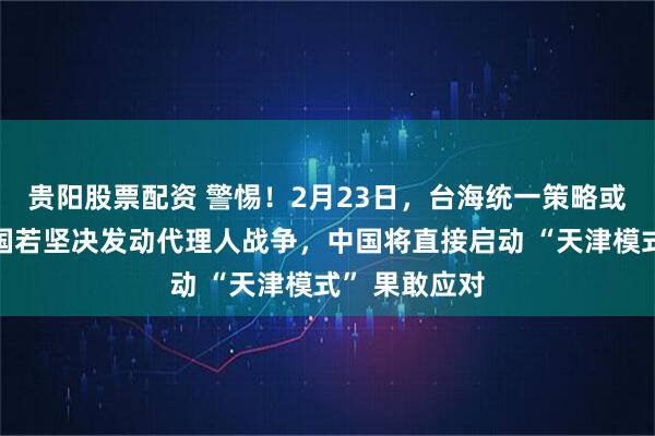 贵阳股票配资 警惕!2月23日,台海统一策略或将意外:美国若坚决发动代理人战争,中国将直接启动 “天津模式” 果敢应对