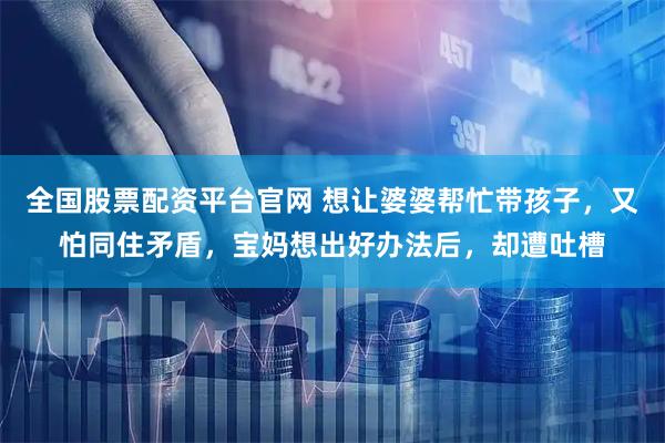 全国股票配资平台官网 想让婆婆帮忙带孩子，又怕同住矛盾，宝妈想出好办法后，却遭吐槽