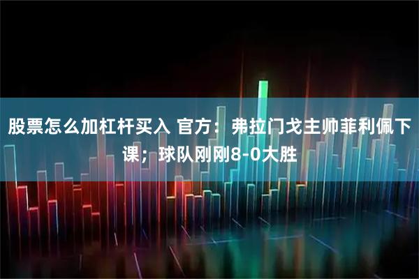 股票怎么加杠杆买入 官方:弗拉门戈主帅菲利佩下课;球队刚刚8-0大胜