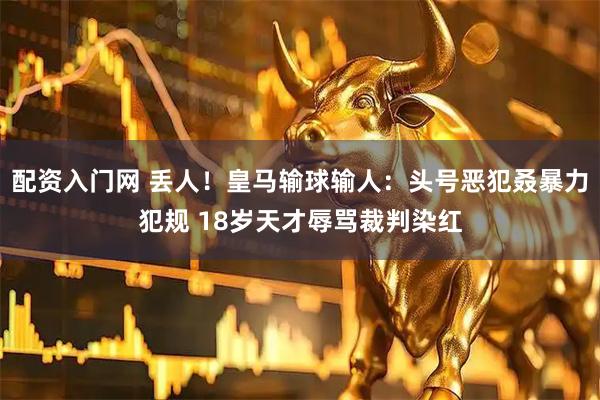 配资入门网 丢人！皇马输球输人：头号恶犯叒暴力犯规 18岁天才辱骂裁判染红