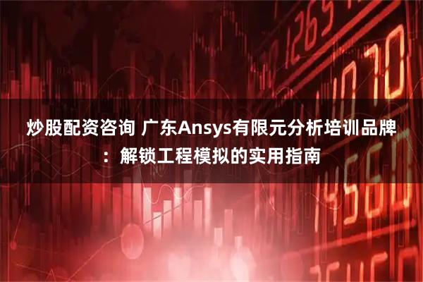 炒股配资咨询 广东Ansys有限元分析培训品牌：解锁工程模拟的实用指南