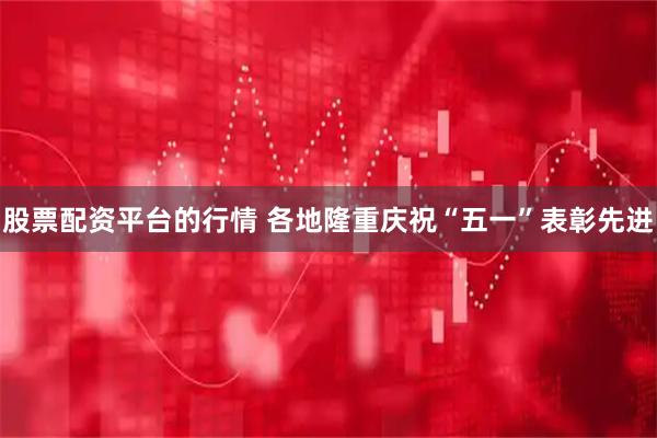 股票配资平台的行情 各地隆重庆祝“五一”表彰先进