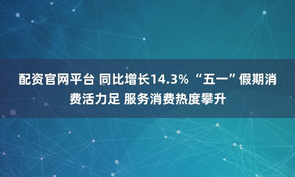配资官网平台 同比增长14.3% “五一”假期消费活力足 服务消费热度攀升