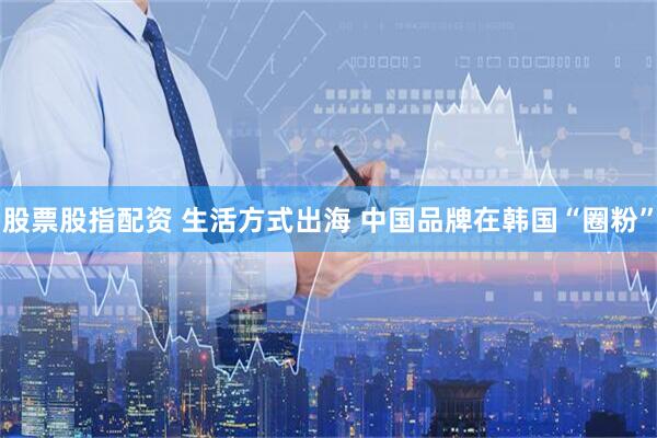 股票股指配资 生活方式出海 中国品牌在韩国“圈粉”