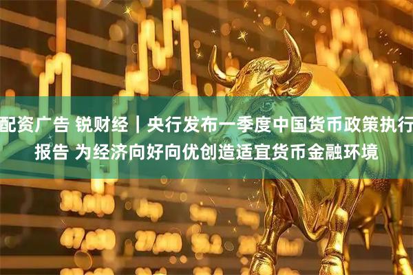 配资广告 锐财经｜央行发布一季度中国货币政策执行报告 为经济向好向优创造适宜货币金融环境