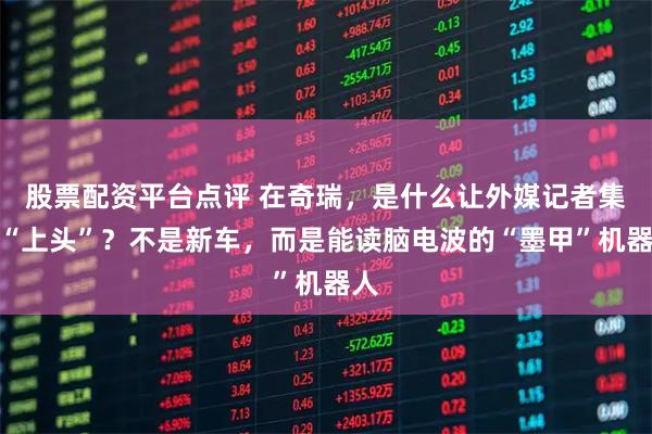 股票配资平台点评 在奇瑞，是什么让外媒记者集体“上头”？不是新车，而是能读脑电波的“墨甲”机器人