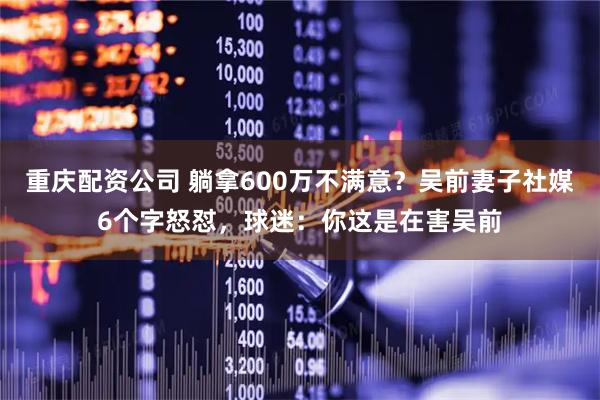 重庆配资公司 躺拿600万不满意？吴前妻子社媒6个字怒怼，球迷：你这是在害吴前