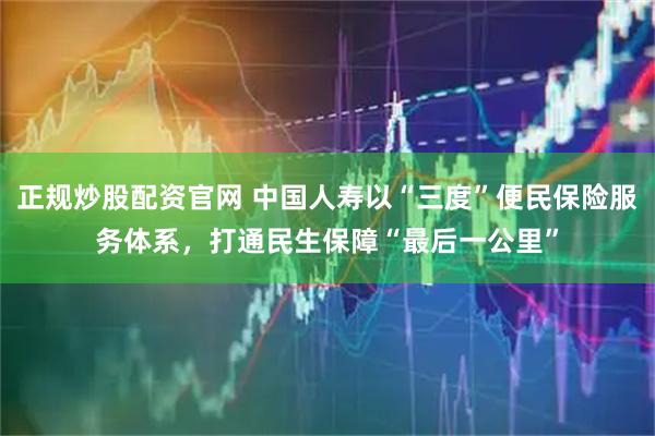 正规炒股配资官网 中国人寿以“三度”便民保险服务体系，打通民生保障“最后一公里”
