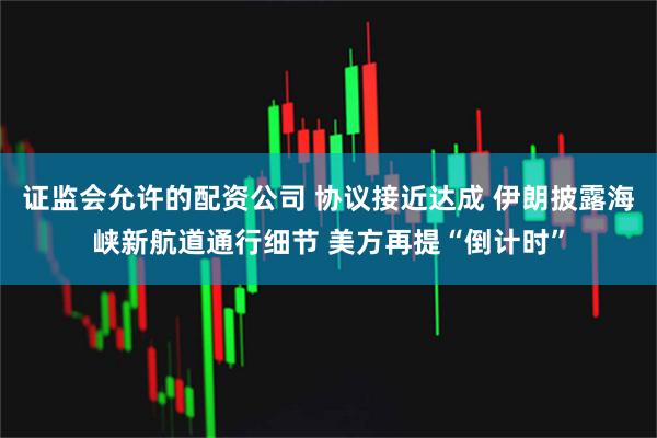 证监会允许的配资公司 协议接近达成 伊朗披露海峡新航道通行细节 美方再提“倒计时”