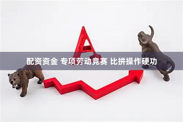 配资资金 专项劳动竞赛 比拼操作硬功